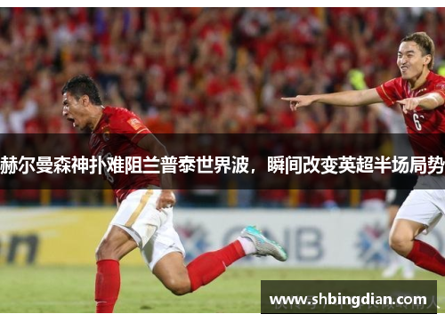 赫尔曼森神扑难阻兰普泰世界波，瞬间改变英超半场局势